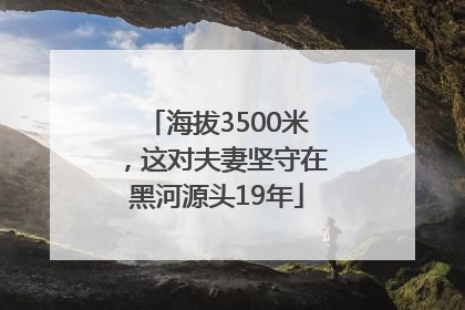 海拔3500米，这对夫妻坚守在黑河源头19年