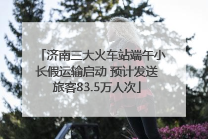 济南三大火车站端午小长假运输启动 预计发送旅客83.5万人次