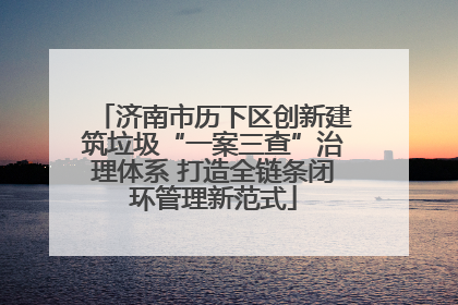 济南市历下区创新建筑垃圾“一案三查”治理体系 打造全链条闭环管理新范式