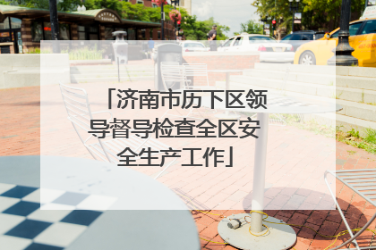 济南市历下区领导督导检查全区安全生产工作