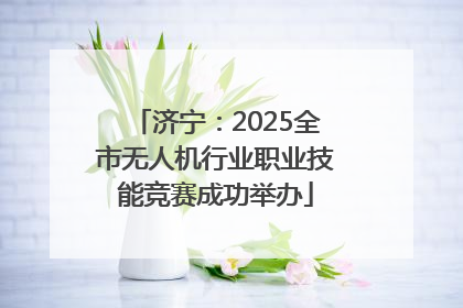 济宁：2025全市无人机行业职业技能竞赛成功举办