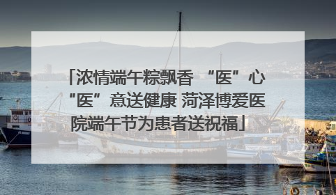 浓情端午粽飘香 “医”心“医”意送健康 菏泽博爱医院端午节为患者送祝福