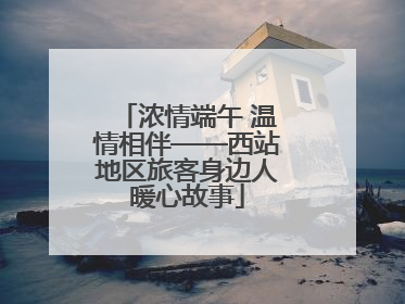 浓情端午 温情相伴——西站地区旅客身边人暖心故事