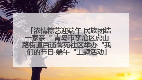 浓情粽艺迎端午 民族团结一家亲“ 青岛市李沧区虎山路街道百通馨苑社区举办“我们的节日·端午“主题活动