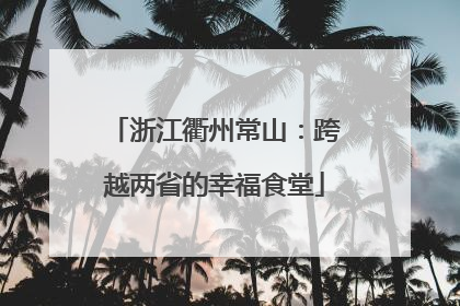 浙江衢州常山：跨越两省的幸福食堂