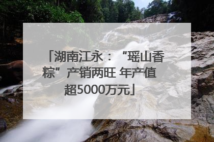 湖南江永：“瑶山香粽”产销两旺 年产值超5000万元