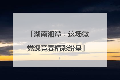 湖南湘潭：这场微党课竞赛精彩纷呈