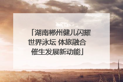 湖南郴州健儿闪耀世界泳坛 体旅融合催生发展新动能