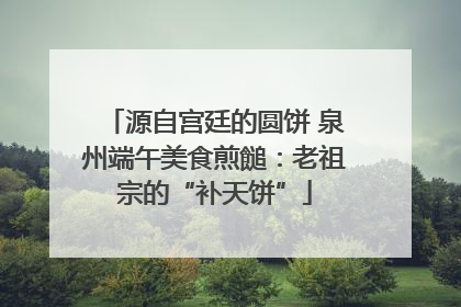 源自宫廷的圆饼 泉州端午美食煎䭔：老祖宗的“补天饼”
