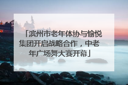 滨州市老年体协与愉悦集团开启战略合作，中老年广场舞大赛开幕