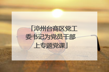 漳州台商区党工委书记为党员干部上专题党课