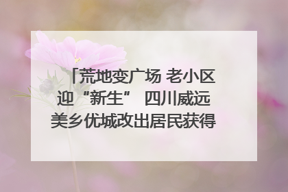 荒地变广场 老小区迎“新生” 四川威远美乡优城改出居民获得感｜万千气象看四川
