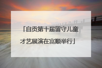 自贡第十届留守儿童才艺展演在富顺举行