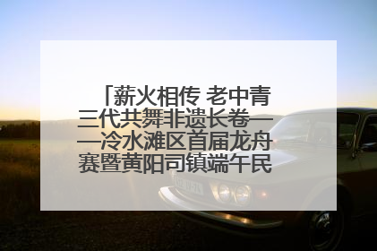 薪火相传 老中青三代共舞非遗长卷——冷水滩区首届龙舟赛暨黄阳司镇端午民俗文化活动侧记