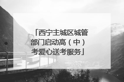 西宁主城区城管部门启动高（中）考爱心送考服务