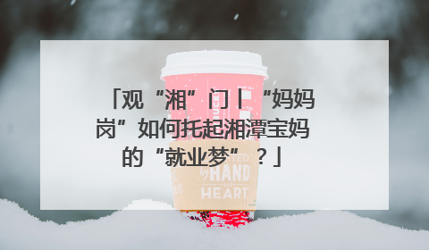 观“湘”门丨“妈妈岗”如何托起湘潭宝妈的“就业梦”？