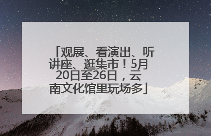 观展、看演出、听讲座、逛集市！5月20日至26日，云南文化馆里玩场多