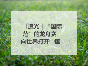追光｜“国际范”的龙舟赛 向世界打开中国文化的大门