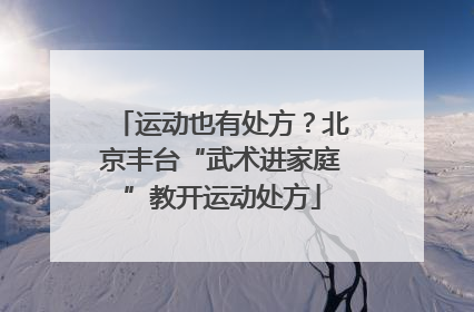 运动也有处方？北京丰台“武术进家庭”教开运动处方