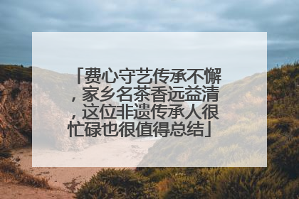 费心守艺传承不懈，家乡名茶香远益清，这位非遗传承人很忙碌也很值得总结