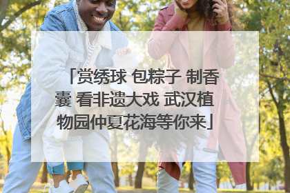 赏绣球 包粽子 制香囊 看非遗大戏 武汉植物园仲夏花海等你来