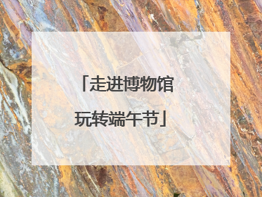 走进博物馆 玩转端午节