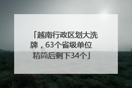 越南行政区划大洗牌，63个省级单位精简后剩下34个