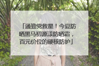 通勤党救星！今夏防晒黑马初源漾防晒霜，百元价位的硬核防护