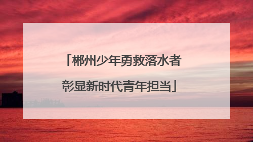 郴州少年勇救落水者 彰显新时代青年担当