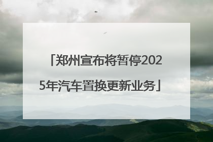 郑州宣布将暂停2025年汽车置换更新业务