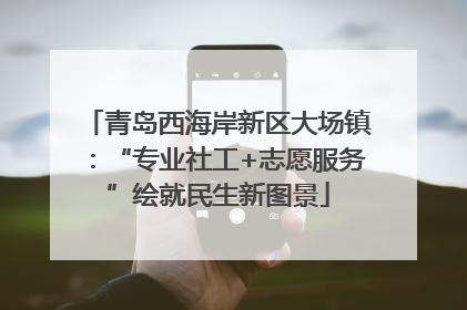 青岛西海岸新区大场镇：“专业社工+志愿服务”绘就民生新图景