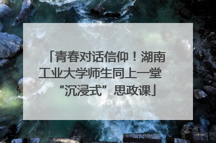 青春对话信仰！湖南工业大学师生同上一堂“沉浸式”思政课