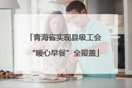 青海省实现县级工会“暖心早餐”全覆盖