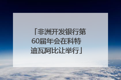 非洲开发银行第60届年会在科特迪瓦阿比让举行