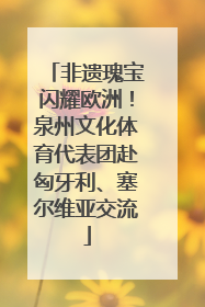 非遗瑰宝闪耀欧洲！泉州文化体育代表团赴匈牙利、塞尔维亚交流