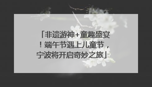 非遗游神+童趣盛宴！端午节遇上儿童节，宁波将开启奇妙之旅
