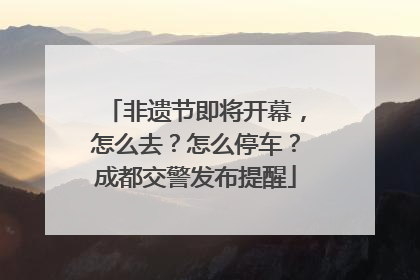 非遗节即将开幕，怎么去？怎么停车？成都交警发布提醒