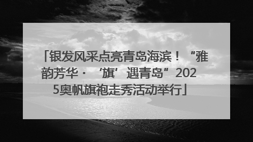 银发风采点亮青岛海滨！“雅韵芳华・‘旗’遇青岛”2025奥帆旗袍走秀活动举行