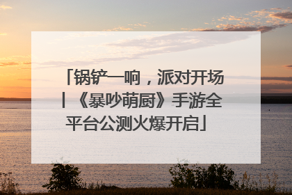 锅铲一响，派对开场丨《暴吵萌厨》手游全平台公测火爆开启