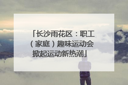 长沙雨花区：职工（家庭）趣味运动会掀起运动新热潮