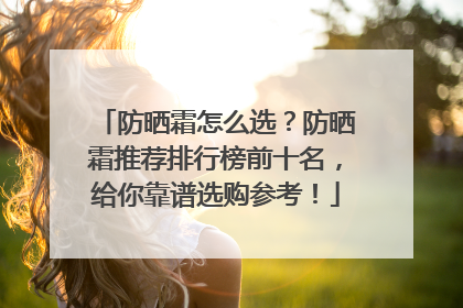 防晒霜怎么选？防晒霜推荐排行榜前十名，给你靠谱选购参考！