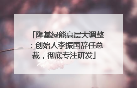 隆基绿能高层大调整：创始人李振国辞任总裁，彻底专注研发