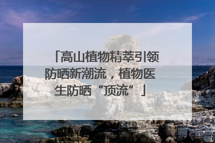 高山植物精萃引领防晒新潮流，植物医生防晒“顶流”