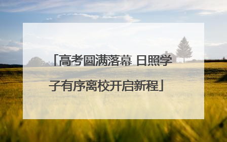 高考圆满落幕 日照学子有序离校开启新程