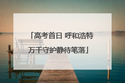 高考首日 呼和浩特万千守护静待笔落