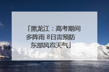 黑龙江：高考期间多阵雨 8日需预防东部风雹天气