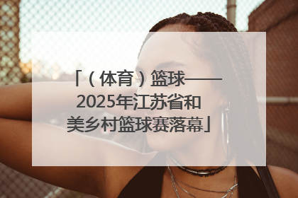（体育）篮球——2025年江苏省和美乡村篮球赛落幕