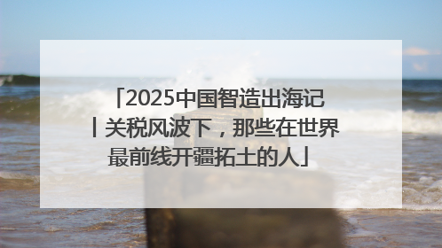2025中国智造出海记丨关税风波下，那些在世界最前线开疆拓土的人