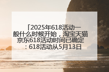 2025年618活动一般什么时候开始，淘宝天猫京东618活动时间已确定：618活动从5月13日开始到6月20日结束
