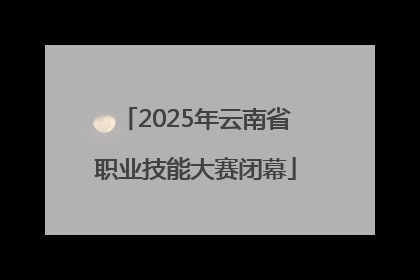 2025年云南省职业技能大赛闭幕